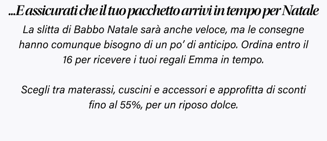 ...E assicurati che il tuo pacchetto arrivi in tempo per Natale La slitta di Babbo Natale sarà anche veloce, ma le consegne hanno comunque bisogno di un po' di anticipo. Ordina entro il 16 per ricevere i tuoi regali Emma in tempo. Scegli tra materassi, cuscini e accessori e approfitta di sconti fino al 55%, per un riposo dolce.