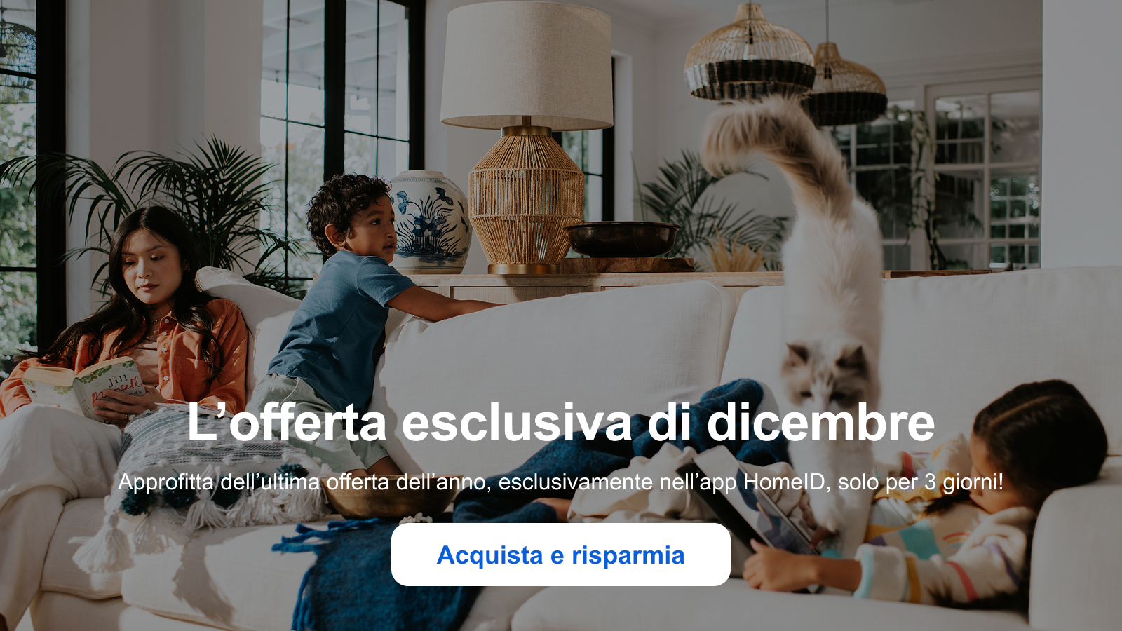 L’offerta esclusiva di dicembre Approfitta dell’ultima offerta dell’anno, esclusivamente nell’app HomeID, solo per 3 giorni! Acquista e risparmia