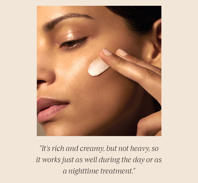 IT'S RICH AND CREAMY, BUT NOT HEAVY, SO IT WORKS JUST AS WELL DURING THE DAY OR AS A NIGHTTIME TREATMENT.