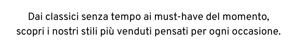 Dai classici senza tempo ai must-have del momento, scopri i nostri stili più venduti pensati per ogni occasione.