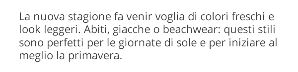 La nuova stagione fa venir voglia di colori freschi e look leggeri. Abiti, giacche o beachwear: questi stili sono perfetti per le giornate di sole e per iniziare al meglio la primavera.