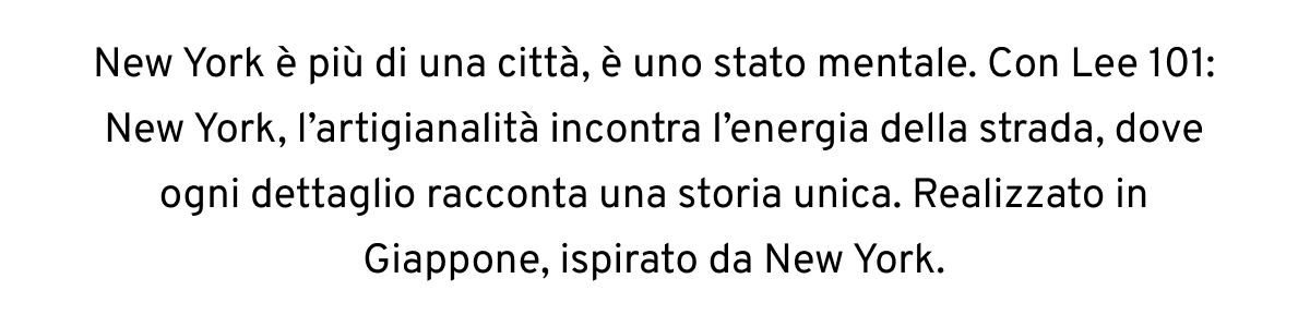 New York è più di una città, è uno stato mentale. Con Lee 101: New York, l’artigianalità incontra l’energia della strada, dove ogni dettaglio racconta una storia unica. Realizzato in Giappone, ispirato da New York.