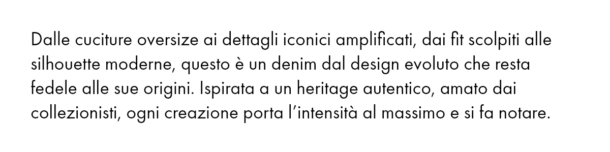 Dalle cuciture oversize ai dettagli iconici amplificati, dai fit scolpiti alle silhouette moderne, questo è un denim dal design evoluto che resta fedele alle sue origini. Ispirata a un heritage autentico, amato dai collezionisti, ogni creazione porta l’intensità al massimo e si fa notare.