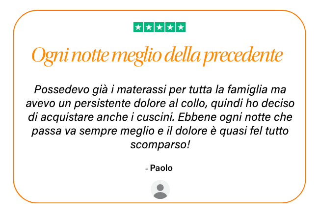 ★★★★★ Ogni notte meglio della precedente Possedevo già i materassi per tutta la famiglia ma avevo un persistente dolore al collo, quindi ho deciso di acquistare anche i cuscini. Ebbene ogni notte che passa va sempre meglio e il dolore è quasi fel tutto scomparso! - Paolo