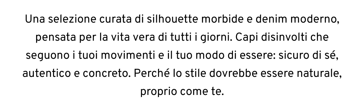 Una selezione curata di silhouette morbide e denim moderno, pensata per la vita vera di tutti i giorni. Capi disinvolti che seguono i tuoi movimenti e il tuo modo di essere: sicuro di sé, autentico e concreto. Perché lo stile dovrebbe essere naturale, proprio come te.