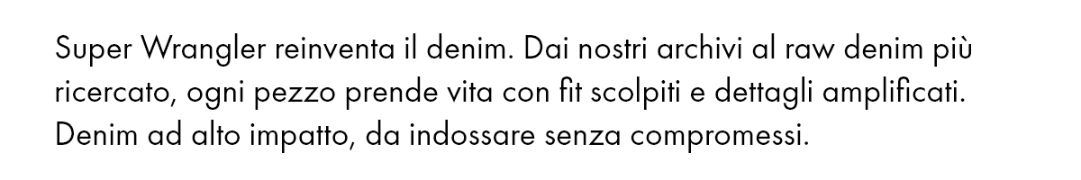 Super Wrangler reinventa il denim. Dai nostri archivi al raw denim più ricercato, ogni pezzo prende vita con fit scolpiti e dettagli amplificati. Denim ad alto impatto, da indossare senza compromessi.