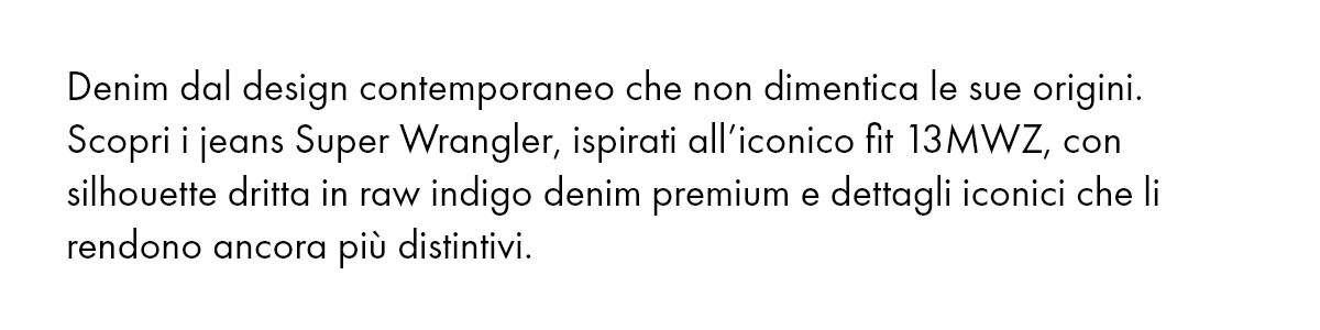 Denim dal design contemporaneo che non dimentica le sue origini. Scopri i jeans Super Wrangler, ispirati all’iconico fit 13MWZ, con silhouette dritta in raw indigo denim premium e dettagli iconici che li rendono ancora più distintivi.