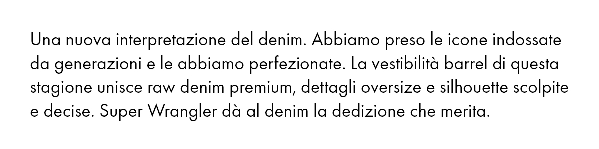 Una nuova interpretazione del denim. Abbiamo preso le icone indossate da generazioni e le abbiamo perfezionate. La vestibilità barrel di questa stagione unisce raw denim premium, dettagli oversize e silhouette scolpite e decise. Super Wrangler dà al denim la dedizione che merita.