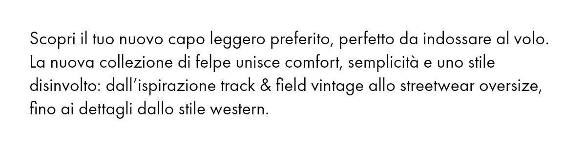Scopri il tuo nuovo capo leggero preferito, perfetto da indossare al volo. La nuova collezione di felpe unisce comfort, semplicità e uno stile disinvolto: dall’ispirazione track & field vintage allo streetwear oversize, fino ai dettagli dallo stile western.