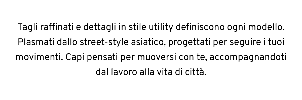 Tagli raffinati e dettagli in stile utility definiscono ogni modello. Plasmati dallo street-style asiatico, progettati per seguire i tuoi movimenti. Capi pensati per muoversi con te, accompagnandoti dal lavoro alla vita di città.