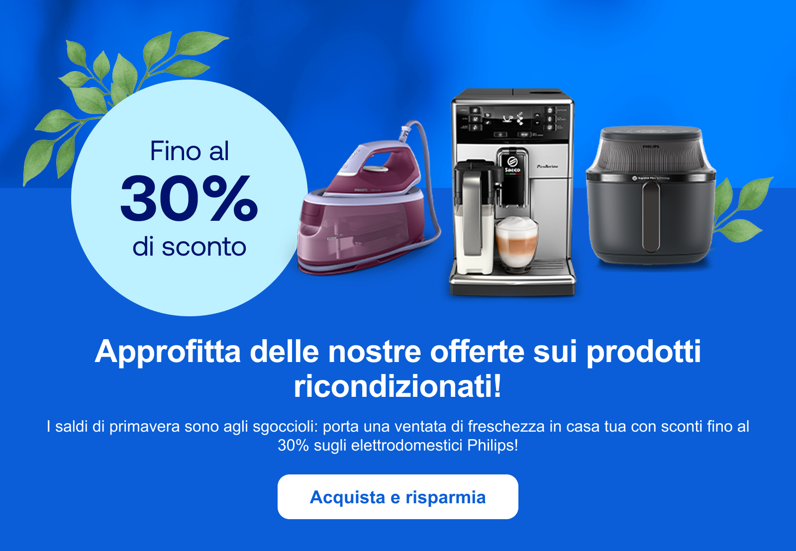 Approfitta delle nostre offerte sui prodotti ricondizionati! I saldi di primavera sono agli sgoccioli: porta una ventata di freschezza in casa tua con sconti fino al 30% sugli elettrodomestici Philips! Acquista e risparmia