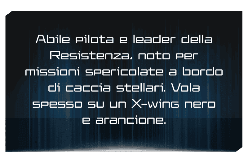 Abile pilota e leader della Resistenza, noto per missioni spericolate a bordo di caccia stellari. Vola spesso su un X-wing nero e arancione.