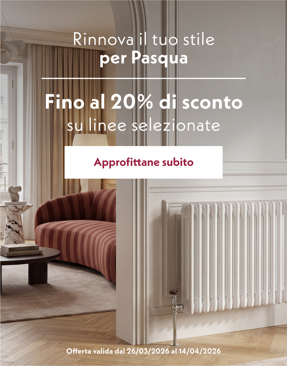 Immagine promozionale per Pasqua con un elegante interno domestico con poltrona, tavolino e radiatore, e il testo: “Rinnova il tuo stile per Pasqua. Fino al 20% di sconto su linee selezionate. Approfittane subito”, con offerta valida dal 26/03/2026 al 14/04/2026.