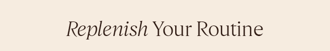 REPLENISH YOUR ROUTINE