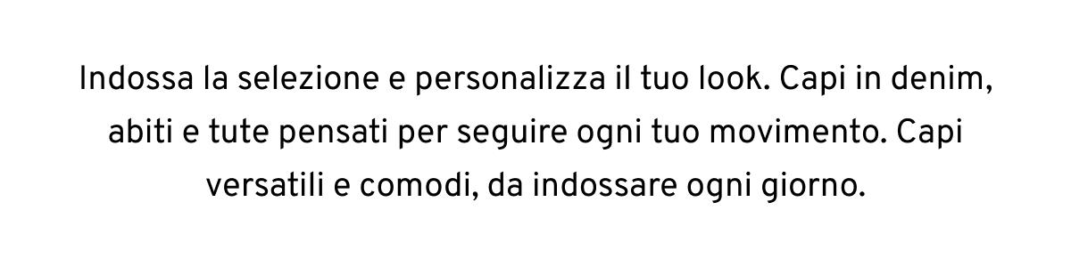 Indossa la selezione e personalizza il tuo look. Capi in denim, abiti e tute pensati per seguire ogni tuo movimento. Capi versatili e comodi, da indossare ogni giorno.