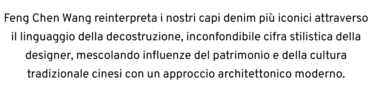 Feng Chen Wang reinterpreta i nostri capi denim più iconici attraverso il linguaggio della decostruzione, inconfondibile cifra stilistica della designer, mescolando influenze del patrimonio e della cultura tradizionale cinesi con un approccio architettonico moderno.