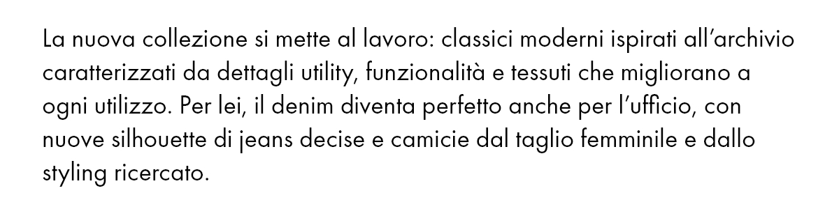 La nuova collezione si mette al lavoro: classici moderni ispirati all’archivio caratterizzati da dettagli utility, funzionalità e tessuti che migliorano a ogni utilizzo. Per lei, il denim diventa perfetto anche per l’ufficio, con nuove silhouette di jeans decise e camicie dal taglio femminile e dallo styling ricercato.
