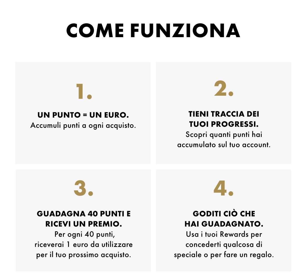 Come funziona. 1. Un punto = un euro. Accumuli punti a ogni acquisto. 2. Tieni traccia dei tuoi progressi. Scopri quanti punti hai accumulato sul tuo account.3. Guadagna 40 punti e ricevi un premio. Per ogni 40 punti, riceverai 1 euro da utilizzare per il tuo prossimo acquisto. 4. Goditi ciò che hai guadagnato. Usa i tuoi Rewards per concederti qualcosa di speciale o per fare un regalo.