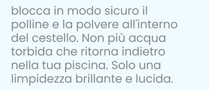 Blocca il polline e la polvere in modo sicuro all'interno del cestello. Niente più acqua torbida che ritorna nella tua piscina. Solo una chiarezza brillante e lucida.