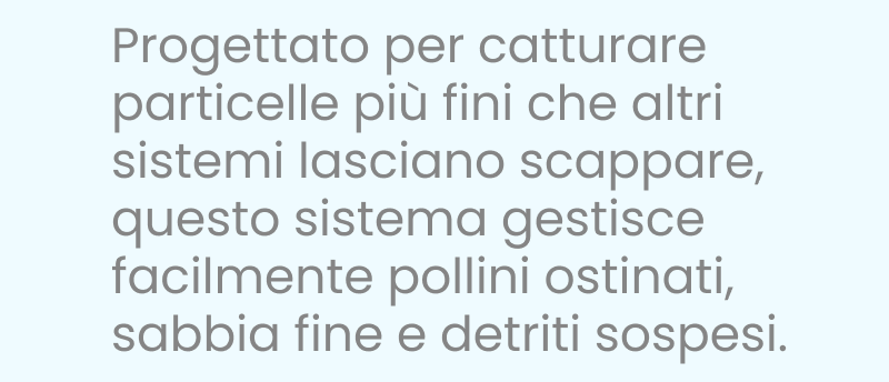 Progettato per catturare particelle più fini che altri trascurano, questo sistema affronta facilmente il polline ostinato, la sabbia fine e i detriti sospesi.