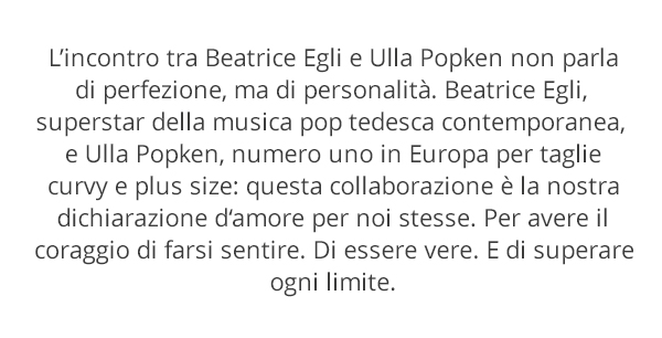 L’incontro tra Beatrice Egli e Ulla Popken non parla di perfezione, ma di personalità. Beatrice Egli, superstar della musica pop tedesca contemporanea, e Ulla Popken, numero uno in Europa per taglie curvy e plus size: questa collaborazione è la nostra dichiarazione d’amore per noi stesse. Per avere il coraggio di farsi sentire. Di essere vere. E di superare ogni limite.