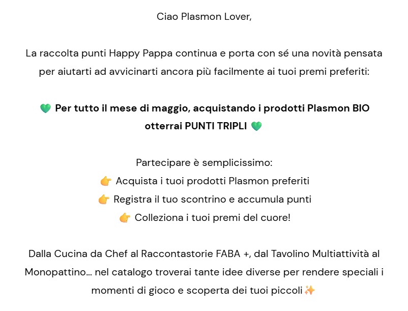 Ciao Plasmon Lover,  La raccolta punti Happy Pappa continua e porta con sé una novità pensata per aiutarti ad avvicinarti ancora più facilmente ai tuoi premi preferiti:  💚 Per tutto il mese di maggio,  acquistando i prodotti Plasmon BIO  otterrai PUNTI TRIPLI 💚  Partecipare è semplicissimo: 👉 Acquista i tuoi prodotti Plasmon preferiti 👉 Registra il tuo scontrino e accumula punti 👉 Colleziona i tuoi premi del cuore!  Dalla Cucina da Chef al Raccontastorie FABA +, dal Tavolino Multiattività al Monopattino... nel catalogo troverai tante idee diverse per rendere speciali i momenti di gioco e scoperta dei tuoi piccoli✨