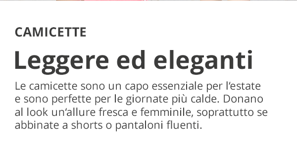 CAMICETTE Leggere ed eleganti Le camicette sono un capo essenziale per l'estate e sono perfette per le giornate più calde. Donano al look un allure fresca e femminile, soprattutto se abbinate a shorts o pantaloni fluenti.