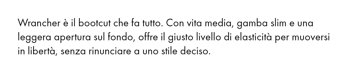 Wrancher è il bootcut che fa tutto. Con vita media, gamba slim e una leggera apertura sul fondo, offre il giusto livello di elasticità per muoversi in libertà, senza rinunciare a uno stile deciso.
