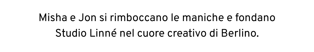Misha e Jon si rimboccano le maniche e fondano Studio Linné nel cuore creativo di Berlino.