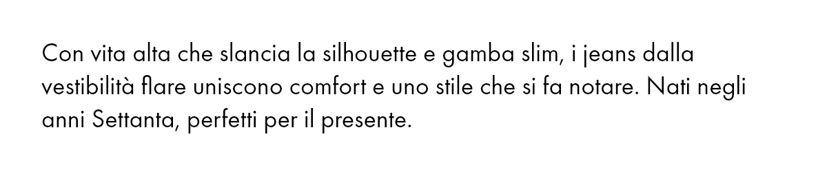 Con vita alta che slancia la silhouette e gamba slim, i jeans dalla vestibilità flare uniscono comfort e uno stile che si fa notare. Nati negli anni Settanta, perfetti per il presente.