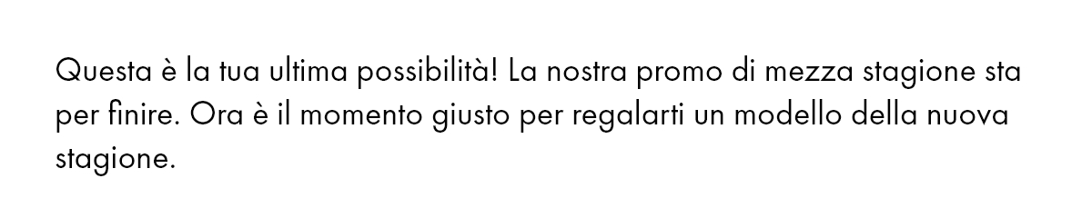 Questa è la tua ultima possibilità! La nostra promo di mezza stagione sta per finire. Ora è il momento giusto per regalarti un modello della nuova stagione.