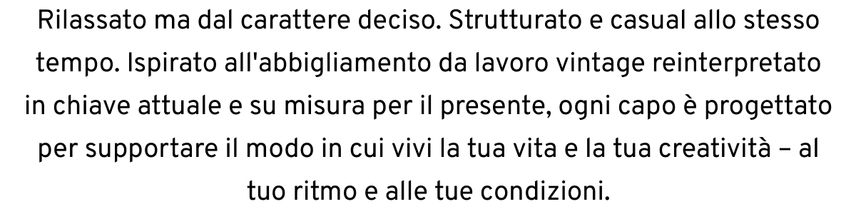 Rilassato ma dal carattere deciso. Strutturato e casual allo stesso tempo. Ispirato all'abbigliamento da lavoro vintage reinterpretato in chiave attuale e su misura per il presente, ogni capo è progettato per supportare il modo in cui vivi la tua vita e la tua creatività – al tuo ritmo e alle tue condizioni.