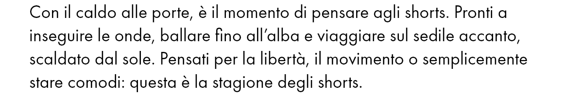 Con il caldo alle porte, è il momento di pensare agli shorts. Pronti a inseguire le onde, ballare fino all’alba e viaggiare sul sedile accanto, scaldato dal sole. Pensati per la libertà, il movimento o semplicemente stare comodi: questa è la stagione degli shorts.