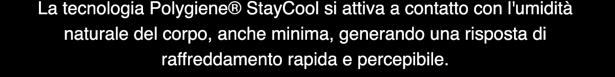 La tecnologia Polygiene® StayCool si attiva a contatto con l'umidità naturale del corpo, anche minima, generando una risposta di raffreddamento rapida e percepibile.