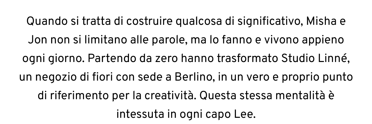 Quando si tratta di costruire qualcosa di significativo, Misha e Jon non si limitano alle parole, ma lo fanno e vivono appieno ogni giorno. Partendo da zero hanno trasformato Studio Linné, un negozio di fiori con sede a Berlino, in un vero e proprio punto di riferimento per la creatività. Questa stessa mentalità è intessuta in ogni capo Lee.
