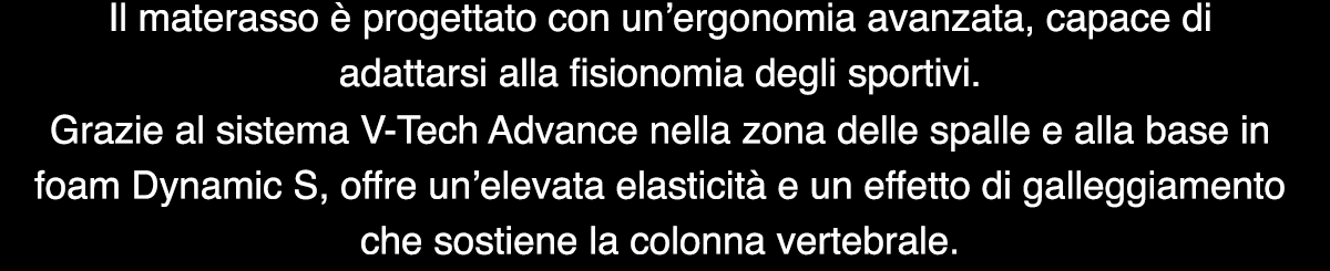 Il materasso è progettato con un’ergonomia avanzata, capace di adattarsi alla fisionomia degli sportivi. Grazie al sistema V-Tech Advance nella zona delle spalle e alla base in foam Dynamic S, offre un’elevata elasticità e un effetto di galleggiamento che sostiene la colonna vertebrale.