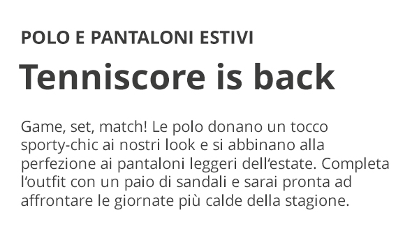 POLO E PANTALONI ESTIVI Tennisscore is back Game, set, match! Le polo donano un tocco sporty-chic ai nostri look e si abbinano alla perfezione ai pantaloni leggeri dell’estate. Completa l’outfit con un paio di sandali e sarai pronta ad affrontare le giornate più calde della stagione.