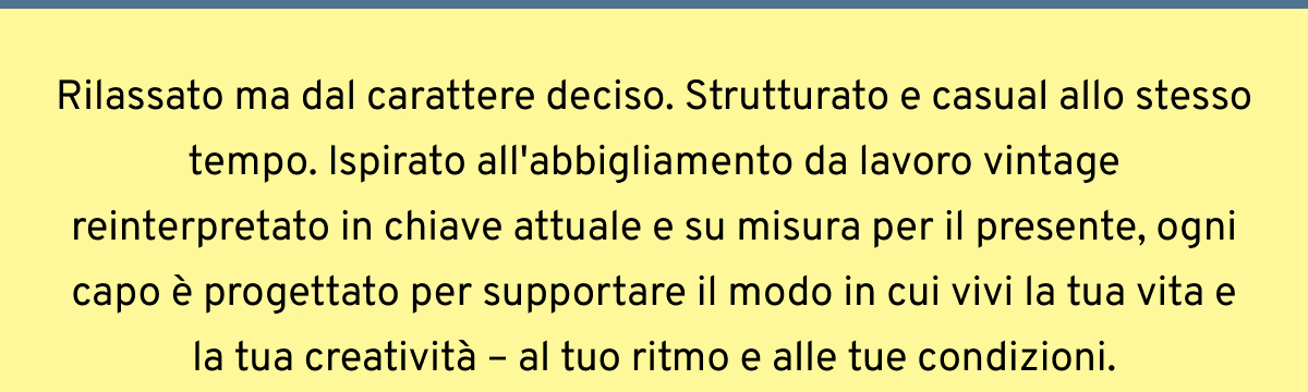 Rilassato ma dal carattere deciso. Strutturato e casual allo stesso tempo. Ispirato all'abbigliamento da lavoro vintage reinterpretato in chiave attuale e su misura per il presente, ogni capo è progettato per supportare il modo in cui vivi la tua vita e la tua creatività – al tuo ritmo e alle tue condizioni.
