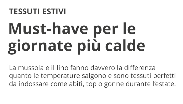 TESSUTI ESTIVI Must-have per le giornate più calde La mussola e il lino fanno davvero la differenza quanto le temperature salgono e sono tessuti perfetti da indossare come abiti, top o gonne durante l'estate.