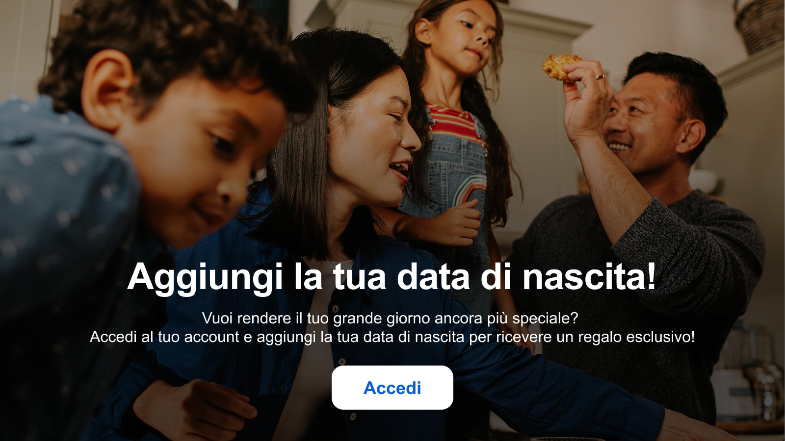 Aggiungi la tua data di nascita! Vuoi rendere il tuo grande giorno ancora più speciale? Accedi al tuo account e aggiungi la tua data di nascita per ricevere un regalo esclusivo! Accedi