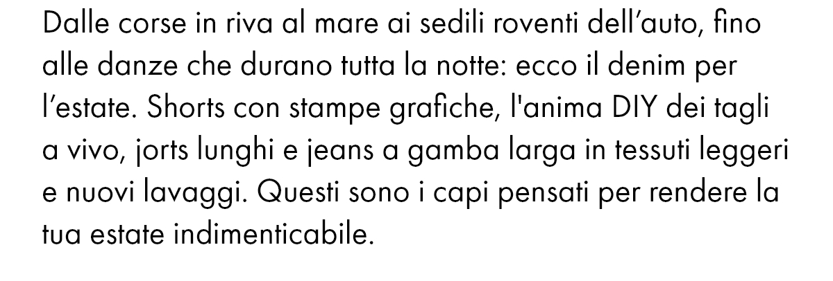 Dalle corse in riva al mare ai sedili roventi dell’auto, fino alle danze che durano tutta la notte: ecco il denim per l’estate. Shorts con stampe grafiche, l'anima DIY dei tagli a vivo, jorts lunghi e jeans a gamba larga in tessuti leggeri e nuovi lavaggi. Questi sono i capi pensati per rendere la tua estate indimenticabile.