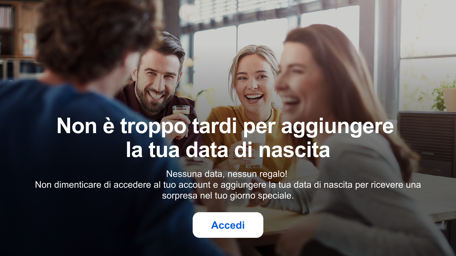 Non è troppo tardi per aggiungere la tua data di nascita Nessuna data, nessun regalo! Non dimenticare di accedere al tuo account e aggiungere la tua data di nascita per ricevere una sorpresa nel tuo giorno speciale. Accedi