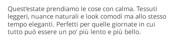 Quest'estate prendiamo le cose con calma. Tessuti leggeri, nuance naturali e look comodi ma allo stesso tempo eleganti. Perfetti per quelle giornate in cui tutto può essere un po' più lento e più bello.