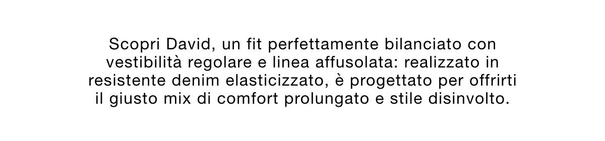 Scopri David, un fit perfettamente bilanciato con vestibilità regolare e linea affusolata: realizzato in resistente denim elasticizzato, è progettato per offrirti il giusto mix di comfort prolungato e stile disinvolto.