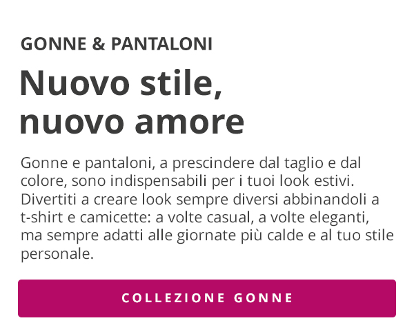 GONNE & PANTALONI Nuovo stile, nuovo amore Gonne e pantaloni, a prescindere dal taglio e dal colore, sono indispensabili per i tuoi look estivi. Divertiti a creare look sempre diversi abbinandoli a t-shirt e camicette: a volte casual, a volte eleganti, ma sempre adatti alle giornate più calde e al tuo stile personale. COLLEZIONE GONNE