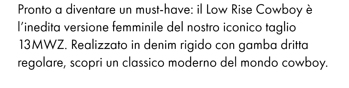 Pronto a diventare un must-have: il Low Rise Cowboy è l’inedita versione femminile del nostro iconico taglio 13MWZ. Realizzato in denim rigido con gamba dritta regolare, scopri un classico moderno del mondo cowboy.