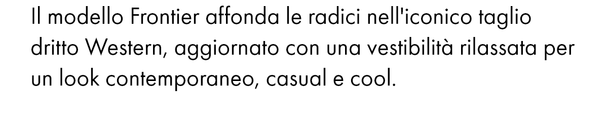 Il modello Frontier affonda le radici nell'iconico taglio dritto Western, aggiornato con una vestibilità rilassata per un look contemporaneo, casual e cool.