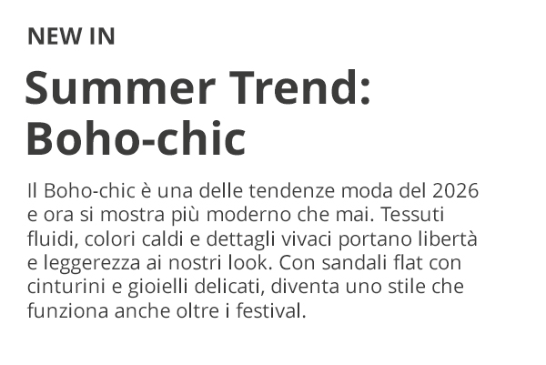 NEW IN Summer Trend: Boho-chic Il Boho-chic è una delle tendenze moda del 2026 e ora si mostra più moderno che mai. Tessuti fluidi, colori caldi e dettagli vivaci portano libertà e leggerezza ai nostri look. Con sandali flat con cinturini e gioielli delicati, diventa uno stile che funziona anche oltre i festival.