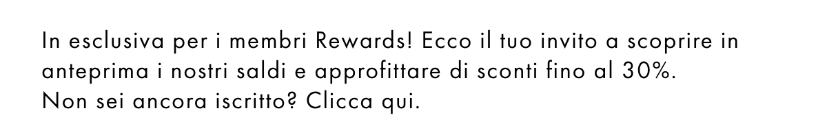 In esclusiva per i membri Rewards! Ecco il tuo invito a scoprire in anteprima i nostri saldi e approfittare di sconti fino al 30%. Non sei ancora iscritto? Clicca qui.