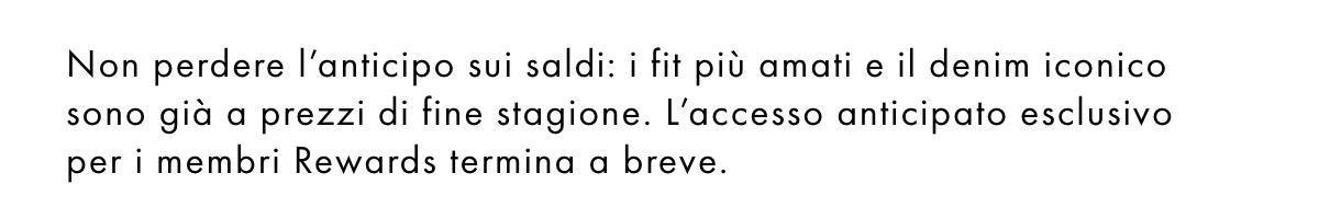 In esclusiva per i membri Rewards! Ecco il tuo invito a scoprire in anteprima i nostri saldi e approfittare di sconti fino al 30%. Non sei ancora iscritto? Clicca qui.